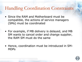 Handling Coordination Constraints
• Since the RAM and Motherboard must be
  compatible, the actions of service managers
  (SMs) must be coordinated

• For example, if MB delivery is delayed, and MB
  SM wants to cancel order and change supplier,
  the RAM SM must do the same

• Hence, coordination must be introduced in SM-
  MDPs
 