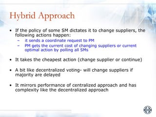 Hybrid Approach
• If the policy of some SM dictates it to change suppliers, the
  following actions happen:
   –   it sends a coordinate request to PM
   –   PM gets the current cost of changing suppliers or current
       optimal action by polling all SMs

• It takes the cheapest action (change supplier or continue)

• A bit like decentralized voting- will change suppliers if
  majority are delayed

• It mirrors performance of centralized approach and has
  complexity like the decentralized approach
 