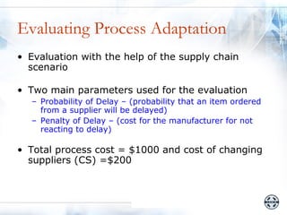 Evaluating Process Adaptation
• Evaluation with the help of the supply chain
  scenario

• Two main parameters used for the evaluation
  – Probability of Delay – (probability that an item ordered
    from a supplier will be delayed)
  – Penalty of Delay – (cost for the manufacturer for not
    reacting to delay)

• Total process cost = $1000 and cost of changing
  suppliers (CS) =$200
 