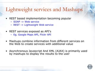 Lightweight services and Mashups
• REST based implementation becoming popular
   – SOAP -> Web service
   – REST -> Lightweight Web service

• REST services exposed as API’s
   – Eg. Google Maps API, Flickr API

• Mashups combine information from different services on
  the Web to create services with additional value

• Asynchronous Javascript And XML (AJAX) is primarily used
  by mashups to display the results to the user
 