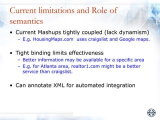 Current limitations and Role of
semantics
• Current Mashups tightly coupled (lack dynamism)
   – E.g. HousingMaps.com uses craigslist and Google maps.


• Tight binding limits effectiveness
   – Better information may be available for a specific area
   – E.g. for Atlanta area, realtor1.com might be a better
     service than craigslist.


• Can annotate XML for automated integration
 