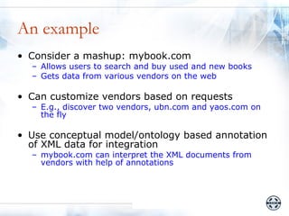 An example
• Consider a mashup: mybook.com
  – Allows users to search and buy used and new books
  – Gets data from various vendors on the web

• Can customize vendors based on requests
  – E.g., discover two vendors, ubn.com and yaos.com on
    the fly

• Use conceptual model/ontology based annotation
  of XML data for integration
  – mybook.com can interpret the XML documents from
    vendors with help of annotations
 