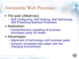 Autonomic Web Processes
• The goal (Albatross)
  – Self Configuring, Self Healing, Self Optimizing,
    Self Protecting Business Processes
• Realization
  – Comprehensive modeling of business
    processes using 3S model
• Advantages
  – Alignment of technology with business goals
  – Dynamic processes that adapt with the
    changing environment
 