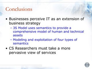 Conclusions
• Businesses perceive IT as an extension of
  business strategy
  – 3S Model uses semantics to provide a
    comprehensive model of human and technical
    assets
  – Modeling and exploitation of four types of
    semantics
• CS Researchers must take a more
  pervasive view of services
 