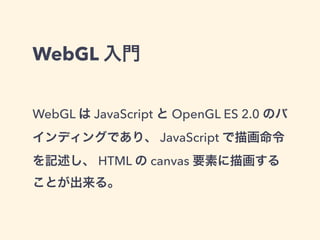 WebGL 入門
WebGL は JavaScript と OpenGL ES 2.0 のバ
インディングであり、 JavaScript で描画命令
を記述し、 HTML の canvas 要素に描画する
ことが出来る。
 