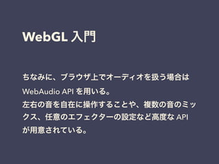 WebGL 入門
ちなみに、ブラウザ上でオーディオを扱う場合は
WebAudio API を用いる。
左右の音を自在に操作することや、複数の音のミッ
クス、任意のエフェクターの設定など高度な API
が用意されている。
 