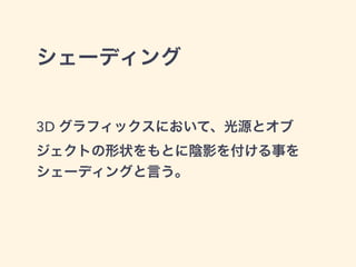 シェーディング
3D グラフィックスにおいて、光源とオブ
ジェクトの形状をもとに陰影を付ける事を
シェーディングと言う。
 