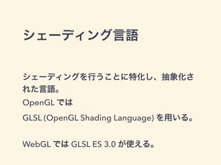 シェーディング言語
シェーディングを行うことに特化し、抽象化さ
れた言語。
OpenGL では
GLSL (OpenGL Shading Language) を用いる。
WebGL では GLSL ES 3.0 が使える。
 