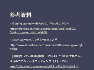 参考資料
・Getting started with WebGL - WebGL | MDN
https://developer.mozilla.org/ja/docs/Web/WebGL/
Getting_started_with_WebGL
・Learning WebGLで学ぶWebGL入門
http://www.slideshare.net/nakamura001/learning-webgl-
webgl
・[連載]やってみれば超簡単！ WebGL と GLSL で始める、
はじめてのシェーダコーディング（１） - Qiita
http://qiita.com/doxas/items/b8221e92a2bfdc6fc211
 