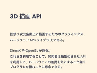 3D 描画 API
仮想 3 次元空間上に描画するためのグラフィックス
ハードウェア API (ライブラリ)である。
DirectX や OpenGL がある。
これらを利用することで、開発者は抽象化された API
を利用して、ハードウェアの差異を気にすること無く
プログラムを組むことに専念できる。
 