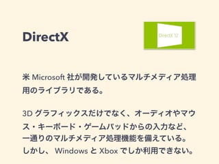 DirectX
米 Microsoft 社が開発しているマルチメディア処理
用のライブラリである。
3D グラフィックスだけでなく、オーディオやマウ
ス・キーボード・ゲームパッドからの入力など、
一通りのマルチメディア処理機能を備えている。
しかし、 Windows と Xbox でしか利用できない。
 