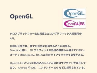 OpenGL
クロスプラットフォームに対応した 3D グラフィックス処理用の
API。
仕様が公開され、誰でも自由に利用することが出来る。
DirectX と違い、 3D グラフィックス処理の機能しか備えていない。
オーディオは OpenAL といった別のライブラリを使う必要がある。
OpenGL ES といった組み込みシステム向けのサブセットが存在して
おり、 Android や iOS、 ニンテンドー3DS などに採用されている。
 