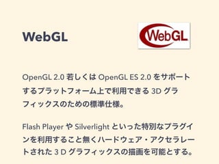 WebGL
OpenGL 2.0 若しくは OpenGL ES 2.0 をサポート
するプラットフォーム上で利用できる 3D グラ
フィックスのための標準仕様。
Flash Player や Silverlight といった特別なプラグイ
ンを利用すること無くハードウェア・アクセラレー
トされた 3 D グラフィックスの描画を可能とする。
 