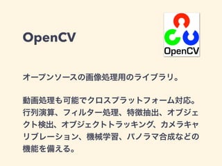 OpenCV
オープンソースの画像処理用のライブラリ。
動画処理も可能でクロスプラットフォーム対応。
行列演算、フィルター処理、特徴抽出、オブジェ
クト検出、オブジェクトトラッキング、カメラキャ
リブレーション、機械学習、パノラマ合成などの
機能を備える。
 