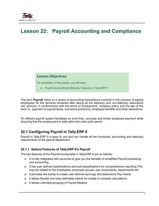 1
Lesson 22: Payroll Accounting and Compliance
The term Payroll refers to a series of accounting transactions involved in the process of paying
employees for the services rendered after taking all the statutory and non-statutory deductions
into account, in conformance with the terms of employment, company policy and the law of the
land i.e., payment of payroll taxes, insurance premiums, employee benefits and other deductions.
An efficient payroll system facilitates an error-free, accurate and timely employee payment while
ensuring that the employment is well within the valid work permit.
22.1 Configuring Payroll in Tally.ERP 9
Payroll in Tally.ERP 9 is easy to use and can handle all the functional, accounting and statutory
requirements of the payroll department.
22.1.1 Salient Features of Tally.ERP 9’s Payroll
The key features of the Payroll functionality in Tally.ERP 9 are as follows:
It is fully integrated with accounts to give you the benefits of simplified Payroll processing
and accounting
It has user defined classifications and sub-classifications for comprehensive reporting.This
may be related to the employees, employee groups, pay components, departments etc.
It provides the facility to create user-defined earnings and deductions Pay Heads
It allows flexible and User-definable criteria for simple or complex calculations
It allows unlimited grouping of Payroll Masters
Lesson Objectives
On completion of this lesson, you will learn,
Payroll Accounting & Statutory Features in Tally.ERP 9
 