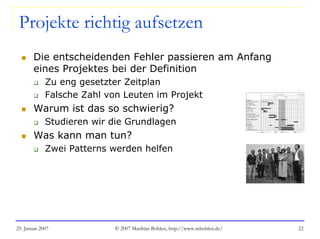 25. Januar 2007 © 2007 Matthias Bohlen, http://www.mbohlen.de/ 22
Projekte richtig aufsetzen
Die entscheidenden Fehler passieren am Anfang
eines Projektes bei der Definition
Zu eng gesetzter Zeitplan
Falsche Zahl von Leuten im Projekt
Warum ist das so schwierig?
Studieren wir die Grundlagen
Was kann man tun?
Zwei Patterns werden helfen
 