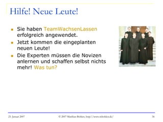 25. Januar 2007 © 2007 Matthias Bohlen, http://www.mbohlen.de/ 36
Hilfe! Neue Leute!
Sie haben TeamWachsenLassen
erfolgreich angewendet.
Jetzt kommen die eingeplanten
neuen Leute!
Die Experten müssen die Novizen
anlernen und schaffen selbst nichts
mehr! Was tun?
 