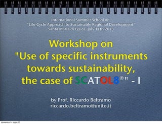 Workshop on
"Use of specific instruments
towards sustainability,
the case of SCATOL8®" - I
International Summer School on:
“Life-Cycle Approach to Sustainable Regional Development”
Santa Maria di Leuca, July 11th 2013
by Prof. Riccardo Beltramo
riccardo.beltramo@unito.it
domenica 14 luglio 13
 