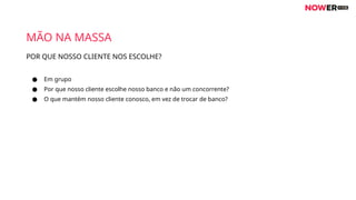 POR QUE NOSSO CLIENTE NOS ESCOLHE?
MÃO NA MASSA
● Em grupo
● Por que nosso cliente escolhe nosso banco e não um concorrente?
● O que mantém nosso cliente conosco, em vez de trocar de banco?
 