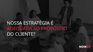 NOSSA ESTRATÉGIA É
ADEQUADA AO PROPÓSITO
DO CLIENTE?
 