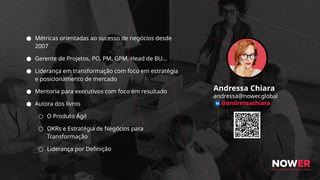 Andressa Chiara
andressa@nower.global
@andressachiara
● Métricas orientadas ao sucesso de negócios desde
2007
● Gerente de Projetos, PO, PM, GPM, Head de BU…
● Liderança em transformação com foco em estratégia
e posicionamento de mercado
● Mentoria para executivos com foco em resultado
● Autora dos livros
○ O Produto Ágil
○ OKRs e Estratégia de Negócios para
Transformação
○ Liderança por Definição
 