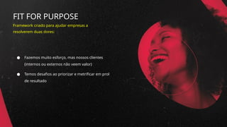 FIT FOR PURPOSE
● Fazemos muito esforço, mas nossos clientes
(internos ou externos não veem valor)
● Temos desafios ao priorizar e metrificar em prol
de resultado
Framework criado para ajudar empresas a
resolverem duas dores:
 