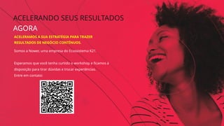 ACELERANDO SEUS RESULTADOS
AGORA
Somos a Nower, uma empresa do Ecossistema K21.
Esperamos que você tenha curtido o workshop e ficamos à
disposição para tirar dúvidas e trocar experiências.
Entre em contato:
ACELERAMOS A SUA ESTRATÉGIA PARA TRAZER
RESULTADOS DE NEGÓCIO CONTÍNUOS.
 