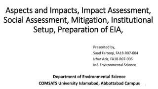 Aspects and Impacts, Impact Assessment,
Social Assessment, Mitigation, Institutional
Setup, Preparation of EIA,
Presented by,
Saad Farooqi, FA18-R07-004
Izhar Aziz, FA18-R07-006
MS-Environmental Science
Department of Environmental Science
COMSATS University Islamabad, Abbottabad Campus 1
 
