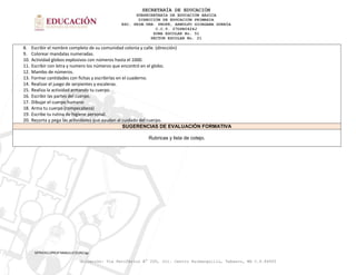SECRETARÍA DE EDUCACIÓN
SUBSECRETARÍA DE EDUCACIÓN BÁSICA
DIRECCIÓN DE EDUCACIÓN PRIMARIA
ESC. PRIM.URB. PROFR, ARNULFO GIORGANA GURRÍA
C.C.T. 27DPR0424J
ZONA ESCOLAR No. 51
SECTOR ESCOLAR No. 21
MTRA'RZJ/PROF'NNMJ/LIC'EDRC/lgr.
Ubicación: Vía Periférico N° 200, Col. Centro Huimanguillo, Tabasco, MX C.P.86400
8. Escribir el nombre completo de su comunidad colonia y calle. (dirección)
9. Colorear mandalas numeradas.
10. Actividad globos explosivos con números hasta el 1000.
11. Escribir con letra y numero los números que encontró en el globo.
12. Mambo de números.
13. Formar cantidades con fichas y escribirlas en el cuaderno.
14. Realizar el juego de serpientes y escaleras.
15. Realiza la actividad armando tu cuerpo.
16. Escribir las partes del cuerpo.
17. Dibujar el cuerpo humano
18. Arma tu cuerpo (rompecabeza)
19. Escribe tu rutina de higiene personal.
20. Recorta y pega las actividades que ayudan al cuidado del cuerpo.
SUGERENCIAS DE EVALUACIÓN FORMATIVA
Rubricas y lista de cotejo.
 