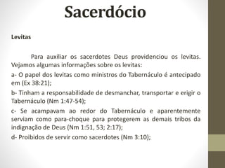 Levitas
Para auxiliar os sacerdotes Deus providenciou os levitas.
Vejamos algumas informações sobre os levitas:
a- O papel dos levitas como ministros do Tabernáculo é antecipado
em (Ex 38:21);
b- Tinham a responsabilidade de desmanchar, transportar e erigir o
Tabernáculo (Nm 1:47-54);
c- Se acampavam ao redor do Tabernáculo e aparentemente
serviam como para-choque para protegerem as demais tribos da
indignação de Deus (Nm 1:51, 53; 2:17);
d- Proibidos de servir como sacerdotes (Nm 3:10);
 