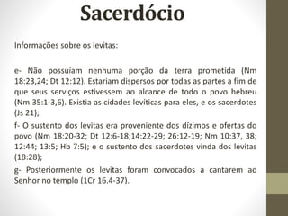 Informações sobre os levitas:
e- Não possuíam nenhuma porção da terra prometida (Nm
18:23,24; Dt 12:12). Estariam dispersos por todas as partes a fim de
que seus serviços estivessem ao alcance de todo o povo hebreu
(Nm 35:1-3,6). Existia as cidades levíticas para eles, e os sacerdotes
(Js 21);
f- O sustento dos levitas era proveniente dos dízimos e ofertas do
povo (Nm 18:20-32; Dt 12:6-18;14:22-29; 26:12-19; Nm 10:37, 38;
12:44; 13:5; Hb 7:5); e o sustento dos sacerdotes vinda dos levitas
(18:28);
g- Posteriormente os levitas foram convocados a cantarem ao
Senhor no templo (1Cr 16.4-37).
 