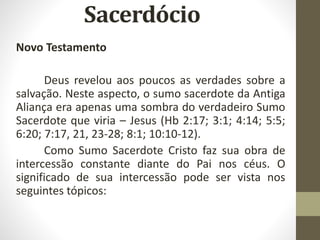 Novo Testamento
Deus revelou aos poucos as verdades sobre a
salvação. Neste aspecto, o sumo sacerdote da Antiga
Aliança era apenas uma sombra do verdadeiro Sumo
Sacerdote que viria – Jesus (Hb 2:17; 3:1; 4:14; 5:5;
6:20; 7:17, 21, 23-28; 8:1; 10:10-12).
Como Sumo Sacerdote Cristo faz sua obra de
intercessão constante diante do Pai nos céus. O
significado de sua intercessão pode ser vista nos
seguintes tópicos:
 
