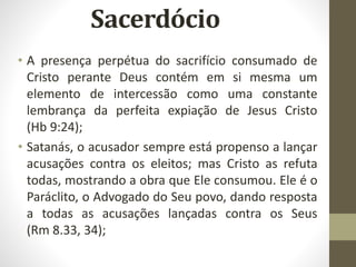 • A presença perpétua do sacrifício consumado de
Cristo perante Deus contém em si mesma um
elemento de intercessão como uma constante
lembrança da perfeita expiação de Jesus Cristo
(Hb 9:24);
• Satanás, o acusador sempre está propenso a lançar
acusações contra os eleitos; mas Cristo as refuta
todas, mostrando a obra que Ele consumou. Ele é o
Paráclito, o Advogado do Seu povo, dando resposta
a todas as acusações lançadas contra os Seus
(Rm 8.33, 34);
 