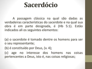 A passagem clássica na qual são dadas as
verdadeiras características do sacerdote e na qual sua
obra é em parte designada, é (Hb 5:1). Estão
indicados ali os seguintes elementos:
(a) o sacerdote é tomado dentre os homens para ser
o seu representante;
(b) é constituído por Deus, (v. 4);
(c) age no interesse dos homens nas coisas
pertencentes a Deus, isto é, nas coisas religiosas;
 