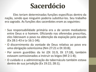 Sacerdócio
Eles teriam determinadas funções específicas dentro da
nação, sendo que ninguém poderia substituí-los. Seu trabalho
era sagrado. As funções dos sacerdotes eram as seguintes:
• Sua responsabilidade primária era a de serem mediadores
entre Deus e o homem. Oficiando nas oferendas prescritas,
eles lideravam o povo na obtenção da expiação pelo pecado
(Ex 28:1-43 e Lv 16:1-34);
• O discernimento da vontade de Deus relativa ao povo era
uma obrigação soleníssima (Nm 27:21 e Dt 33:8);
• Por serem guardiães da lei (Dt 31:9, Dt 17:18), também
estavam comissionados a instruir os leigos (Ml 2:1-8);
• O cuidado e a administração do tabernáculo também estava
dentro de sua jurisdição (Ex 19:22; 28:1);
 