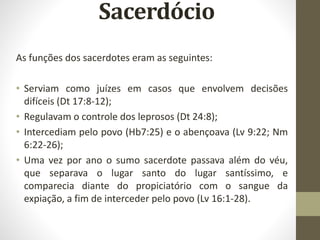 Sacerdócio
As funções dos sacerdotes eram as seguintes:
• Serviam como juízes em casos que envolvem decisões
difíceis (Dt 17:8-12);
• Regulavam o controle dos leprosos (Dt 24:8);
• Intercediam pelo povo (Hb7:25) e o abençoava (Lv 9:22; Nm
6:22-26);
• Uma vez por ano o sumo sacerdote passava além do véu,
que separava o lugar santo do lugar santíssimo, e
comparecia diante do propiciatório com o sangue da
expiação, a fim de interceder pelo povo (Lv 16:1-28).
 