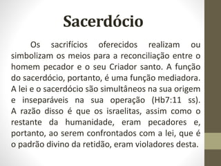 Sacerdócio
Os sacrifícios oferecidos realizam ou
simbolizam os meios para a reconciliação entre o
homem pecador e o seu Criador santo. A função
do sacerdócio, portanto, é uma função mediadora.
A lei e o sacerdócio são simultâneos na sua origem
e inseparáveis na sua operação (Hb7:11 ss).
A razão disso é que os israelitas, assim como o
restante da humanidade, eram pecadores e,
portanto, ao serem confrontados com a lei, que é
o padrão divino da retidão, eram violadores desta.
 