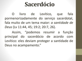O livro de Levítico, que fala
pormenorizadamente do serviço sacerdotal,
fala muito de um tema maior: a santidade de
Deus (Lv 11:44, 45; 19:2; 20:7, 26).
Assim, “podemos resumir a função
principal do sacerdócio de acordo com
Levítico: eles deviam proteger a santidade de
Deus no acampamento.”
 