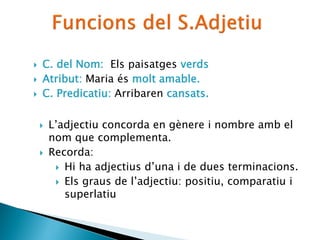  C. del Nom: Els paisatges verds
 Atribut: La Maria és molt amable.
 C. Predicatiu: Arribaren cansats.
 L’adjectiu concorda en gènere i nombre amb el
nom que complementa.
 Recorda:
 Hi ha adjectius d’una i de dues terminacions.
 Els graus de l’adjectiu: positiu, comparatiu i
superlatiu
 