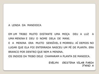 A LENDA DA MANDIOCA


EM UM TRIBO MUITO DISTANTE UMA MOÇA      DEU A LUZ      A
UMA MENINA E DEU O NOME DELA DE MANI.
E A MENINA ERA MUITO SENSÍVEL E MORREU. AÍ DEPOIS NO
LUGAR QUE ELA FOI ENTERRADA NASCEU UM PÉ DE PLANTA. ERA
BRANCO POR DENTRO QUE NEM A MENINA.
OS INDIOS DA TRIBO DELE CHAMARAM A PLANTA DE MANIOCA.

                          EVELYN   CRISTINA VILAR FARIA
                                                3ºANO A
 