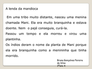 A lenda da mandioca

Em uma tribo muito distante, nasceu uma menina
chamada Mani. Ela era muito branquinha e estava
doente. Nem o pajé conseguia, curá-la.
Passou um tempo e ela morreu e virou uma
plantinha.
Os índios deram o nome da planta de Mani porque
ela era branquinha como a menininha que tinha
morrido.
                               Bruna Gonçalves Pereira
                               da Silva
                               3ºano A
 