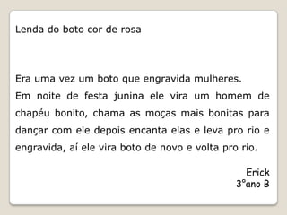 Lenda do boto cor de rosa




Era uma vez um boto que engravida mulheres.
Em noite de festa junina ele vira um homem de
chapéu bonito, chama as moças mais bonitas para
dançar com ele depois encanta elas e leva pro rio e
engravida, aí ele vira boto de novo e volta pro rio.

                                                 Erick
                                               3°ano B
 
