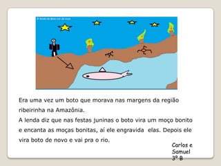 Era uma vez um boto que morava nas margens da região
ribeirinha na Amazônia.
A lenda diz que nas festas juninas o boto vira um moço bonito
e encanta as moças bonitas, aí ele engravida elas. Depois ele
vira boto de novo e vai pra o rio.
                                                      Carlos e
                                                      Samuel
                                                      3º B
 