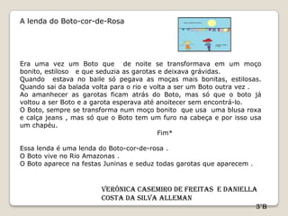 A lenda do Boto-cor-de-Rosa




Era uma vez um Boto que de noite se transformava em um moço
bonito, estiloso e que seduzia as garotas e deixava grávidas.
Quando estava no baile só pegava as moças mais bonitas, estilosas.
Quando sai da balada volta para o rio e volta a ser um Boto outra vez .
Ao amanhecer as garotas ficam atrás do Boto, mas só que o boto já
voltou a ser Boto e a garota esperava até anoitecer sem encontrá-lo.
O Boto, sempre se transforma num moço bonito que usa uma blusa roxa
e calça jeans , mas só que o Boto tem um furo na cabeça e por isso usa
um chapéu.
                                          Fim*

Essa lenda é uma lenda do Boto-cor-de-rosa .
O Boto vive no Rio Amazonas .
O Boto aparece na festas Juninas e seduz todas garotas que aparecem .



                        Verônica Casemiro De Freitas e Daniella
                        Costa da Silva Alleman
                                                               3°B
 
