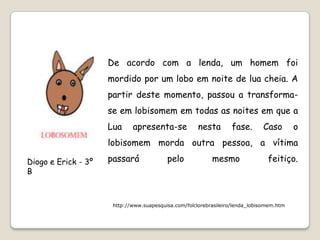 De acordo com a lenda, um homem foi
                     mordido por um lobo em noite de lua cheia. A
                     partir deste momento, passou a transforma-
                     se em lobisomem em todas as noites em que a
                     Lua     apresenta-se             nesta       fase.       Caso        o
                     lobisomem morda outra pessoa, a vítima

Diogo e Erick - 3º   passará              pelo             mesmo                feitiço.
B



                      http://www.suapesquisa.com/folclorebrasileiro/lenda_lobisomem.htm
 
