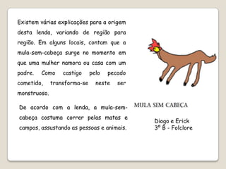 Existem várias explicações para a origem
desta lenda, variando de região para
região. Em alguns locais, contam que a
mula-sem-cabeça surge no momento em
que uma mulher namora ou casa com um
padre.   Como     castigo     pelo   pecado
cometido,     transforma-se     neste   ser
monstruoso.

De acordo com a lenda, a mula-sem-
cabeça costuma correr pelas matas e
                                              Diogo e Erick
campos, assustando as pessoas e animais.      3º B - Folclore
 