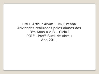 EMEF Arthur Alvim – DRE Penha
Atividades realizadas pelos alunos dos
        3ºs Anos A e B – Ciclo I
      POIE –Profª Sueli de Abreu
              Ano 2011
 