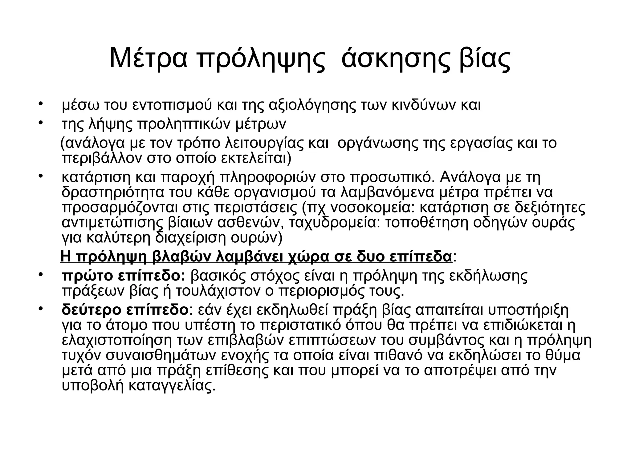 Μέτρα πρόληψης άσκησης βίας 
• μέσω του εντοπισμού και της αξιολόγησης των κινδύνων και 
• της λήψης προληπτικών μέτρων 
(ανάλογα με τον τρόπο λειτουργίας και οργάνωσης της εργασίας και το 
περιβάλλον στο οποίο εκτελείται) 
• κατάρτιση και παροχή πληροφοριών στο προσωπικό. Ανάλογα με τη 
δραστηριότητα του κάθε οργανισμού τα λαμβανόμενα μέτρα πρέπει να 
προσαρμόζονται στις περιστάσεις (πχ νοσοκομεία: κατάρτιση σε δεξιότητες 
αντιμετώπισης βίαιων ασθενών, ταχυδρομεία: τοποθέτηση οδηγών ουράς 
για καλύτερη διαχείριση ουρών) 
Η πρόληψη βλαβών λαμβάνει χώρα σε δυο επίπεδα: 
• πρώτο επίπεδο: βασικός στόχος είναι η πρόληψη της εκδήλωσης 
πράξεων βίας ή τουλάχιστον ο περιορισμός τους. 
• δεύτερο επίπεδο: εάν έχει εκδηλωθεί πράξη βίας απαιτείται υποστήριξη 
για το άτομο που υπέστη το περιστατικό όπου θα πρέπει να επιδιώκεται η 
ελαχιστοποίηση των επιβλαβών επιπτώσεων του συμβάντος και η πρόληψη 
τυχόν συναισθημάτων ενοχής τα οποία είναι πιθανό να εκδηλώσει το θύμα 
μετά από μια πράξη επίθεσης και που μπορεί να το αποτρέψει από την 
υποβολή καταγγελίας. 
 