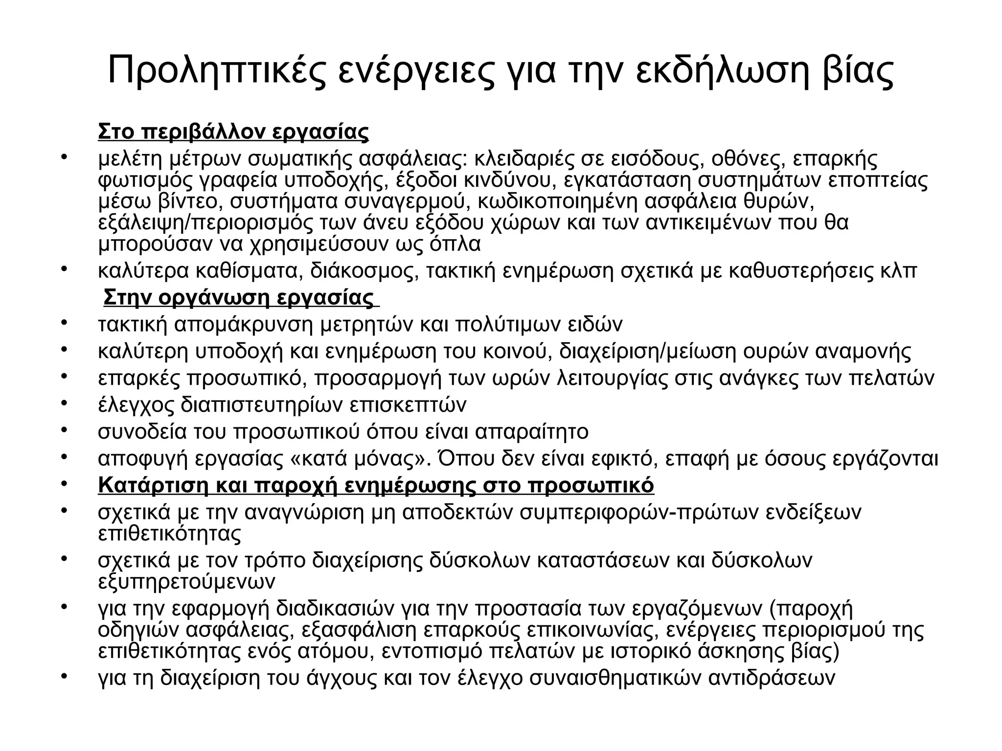 Προληπτικές ενέργειες για την εκδήλωση βίας 
Στο περιβάλλον εργασίας 
• μελέτη μέτρων σωματικής ασφάλειας: κλειδαριές σε εισόδους, οθόνες, επαρκής 
φωτισμός γραφεία υποδοχής, έξοδοι κινδύνου, εγκατάσταση συστημάτων εποπτείας 
μέσω βίντεο, συστήματα συναγερμού, κωδικοποιημένη ασφάλεια θυρών, 
εξάλειψη/περιορισμός των άνευ εξόδου χώρων και των αντικειμένων που θα 
μπορούσαν να χρησιμεύσουν ως όπλα 
• καλύτερα καθίσματα, διάκοσμος, τακτική ενημέρωση σχετικά με καθυστερήσεις κλπ 
Στην οργάνωση εργασίας 
• τακτική απομάκρυνση μετρητών και πολύτιμων ειδών 
• καλύτερη υποδοχή και ενημέρωση του κοινού, διαχείριση/μείωση ουρών αναμονής 
• επαρκές προσωπικό, προσαρμογή των ωρών λειτουργίας στις ανάγκες των πελατών 
• έλεγχος διαπιστευτηρίων επισκεπτών 
• συνοδεία του προσωπικού όπου είναι απαραίτητο 
• αποφυγή εργασίας «κατά μόνας». Όπου δεν είναι εφικτό, επαφή με όσους εργάζονται 
• Κατάρτιση και παροχή ενημέρωσης στο προσωπικό 
• σχετικά με την αναγνώριση μη αποδεκτών συμπεριφορών-πρώτων ενδείξεων 
επιθετικότητας 
• σχετικά με τον τρόπο διαχείρισης δύσκολων καταστάσεων και δύσκολων 
εξυπηρετούμενων 
• για την εφαρμογή διαδικασιών για την προστασία των εργαζόμενων (παροχή 
οδηγιών ασφάλειας, εξασφάλιση επαρκούς επικοινωνίας, ενέργειες περιορισμού της 
επιθετικότητας ενός ατόμου, εντοπισμό πελατών με ιστορικό άσκησης βίας) 
• για τη διαχείριση του άγχους και τον έλεγχο συναισθηματικών αντιδράσεων 
 