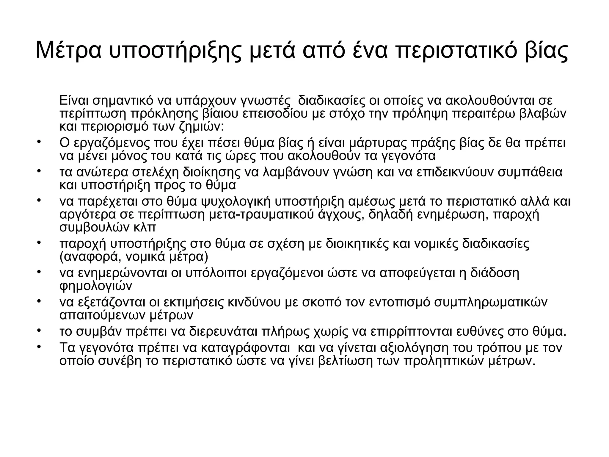 Μέτρα υποστήριξης μετά από ένα περιστατικό βίας 
Είναι σημαντικό να υπάρχουν γνωστές διαδικασίες οι οποίες να ακολουθούνται σε 
περίπτωση πρόκλησης βίαιου επεισοδίου με στόχο την πρόληψη περαιτέρω βλαβών 
και περιορισμό των ζημιών: 
• Ο εργαζόμενος που έχει πέσει θύμα βίας ή είναι μάρτυρας πράξης βίας δε θα πρέπει 
να μένει μόνος του κατά τις ώρες που ακολουθούν τα γεγονότα 
• τα ανώτερα στελέχη διοίκησης να λαμβάνουν γνώση και να επιδεικνύουν συμπάθεια 
και υποστήριξη προς το θύμα 
• να παρέχεται στο θύμα ψυχολογική υποστήριξη αμέσως μετά το περιστατικό αλλά και 
αργότερα σε περίπτωση μετα-τραυματικού άγχους, δηλαδή ενημέρωση, παροχή 
συμβουλών κλπ 
• παροχή υποστήριξης στο θύμα σε σχέση με διοικητικές και νομικές διαδικασίες 
(αναφορά, νομικά μέτρα) 
• να ενημερώνονται οι υπόλοιποι εργαζόμενοι ώστε να αποφεύγεται η διάδοση 
φημολογιών 
• να εξετάζονται οι εκτιμήσεις κινδύνου με σκοπό τον εντοπισμό συμπληρωματικών 
απαιτούμενων μέτρων 
• το συμβάν πρέπει να διερευνάται πλήρως χωρίς να επιρρίπτονται ευθύνες στο θύμα. 
• Τα γεγονότα πρέπει να καταγράφονται και να γίνεται αξιολόγηση του τρόπου με τον 
οποίο συνέβη το περιστατικό ώστε να γίνει βελτίωση των προληπτικών μέτρων. 
 
